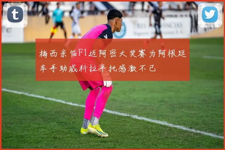 梅西亲临F1迈阿密大奖赛为阿根廷车手助威科拉平托感激不已