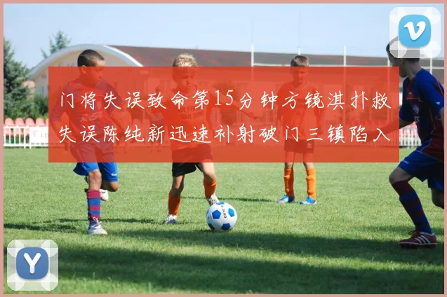 门将失误致命第15分钟方镜淇扑救失误陈纯新迅速补射破门三镇陷入被动