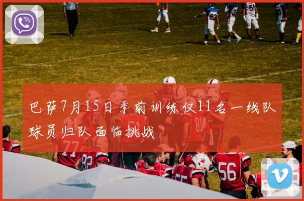 巴萨7月15日季前训练仅11名一线队球员归队面临挑战