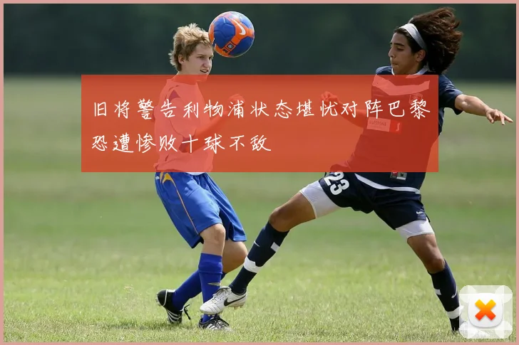 旧将警告利物浦状态堪忧对阵巴黎恐遭惨败十球不敌