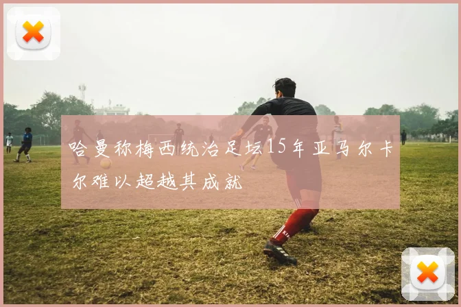 哈曼称梅西统治足坛15年亚马尔卡尔难以超越其成就