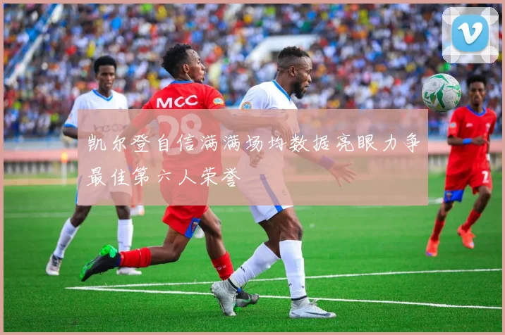 凯尔登自信满满场均数据亮眼力争最佳第六人荣誉
