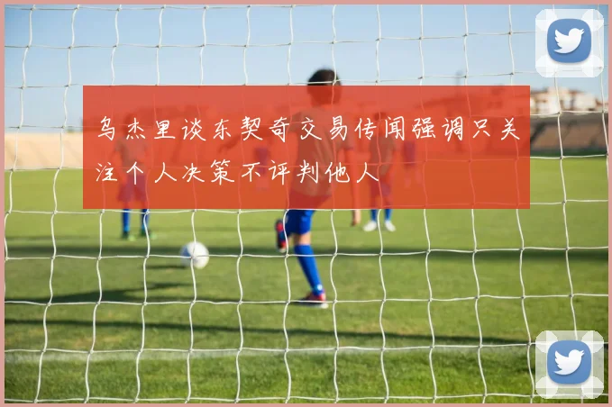 乌杰里谈东契奇交易传闻强调只关注个人决策不评判他人