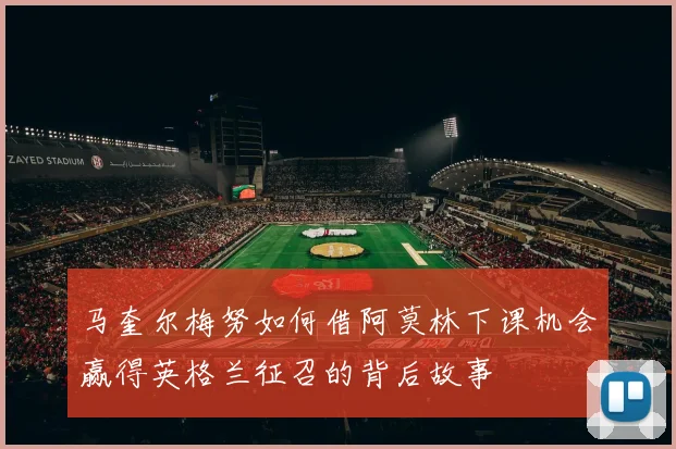 马奎尔梅努如何借阿莫林下课机会赢得英格兰征召的背后故事