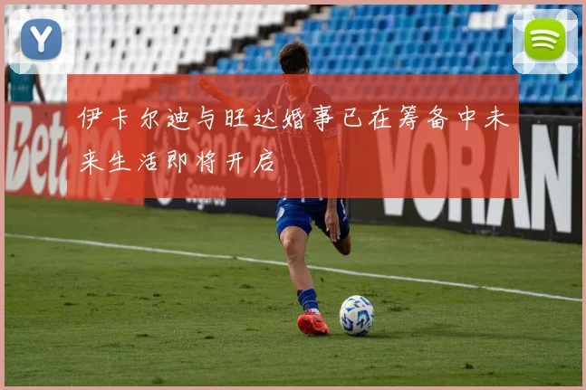 伊卡尔迪与旺达婚事已在筹备中未来生活即将开启