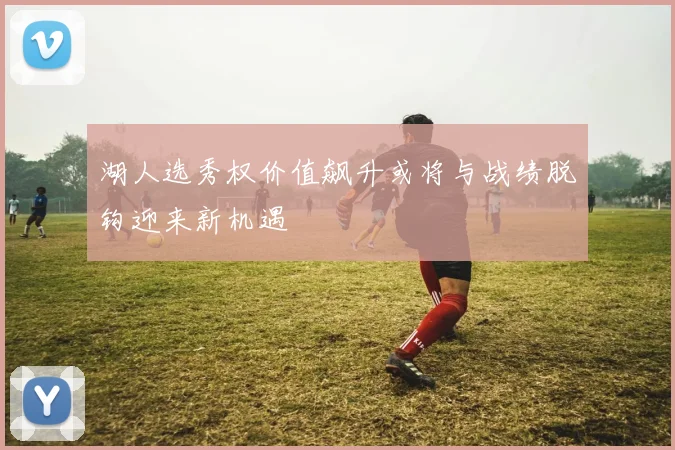 湖人选秀权价值飙升或将与战绩脱钩迎来新机遇