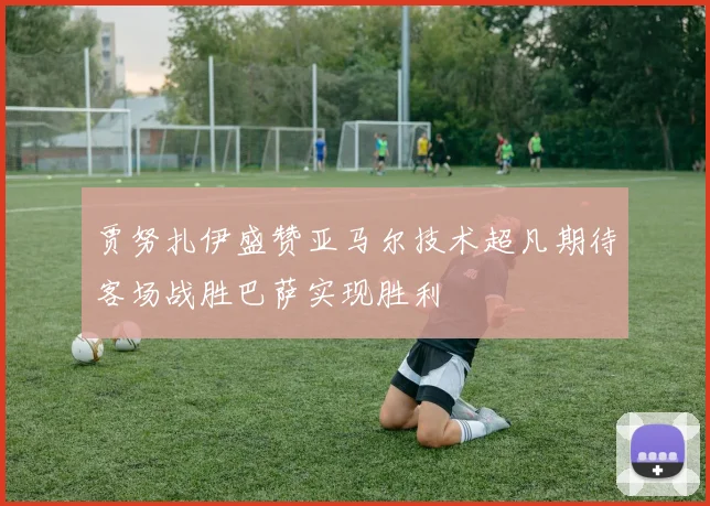 贾努扎伊盛赞亚马尔技术超凡期待客场战胜巴萨实现胜利