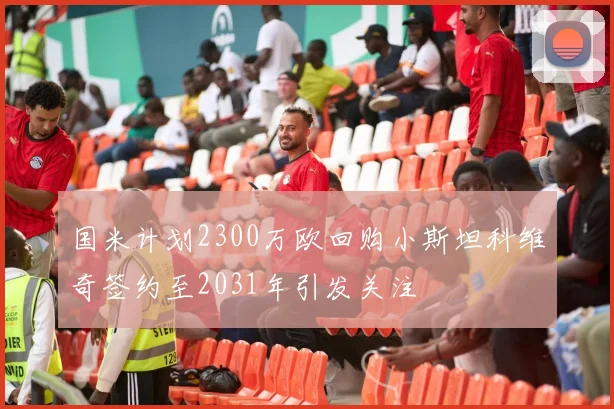 国米计划2300万欧回购小斯坦科维奇签约至2031年引发关注
