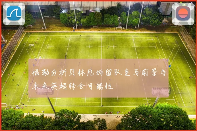福勒分析贝林厄姆留队皇马前景与未来英超转会可能性