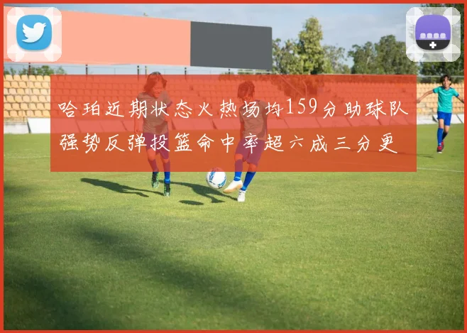 哈珀近期状态火热场均159分助球队强势反弹投篮命中率超六成三分更是惊艳