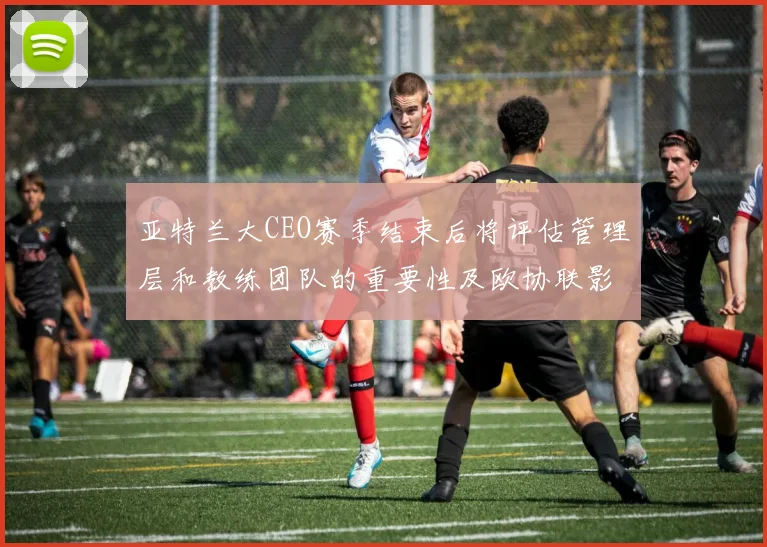 亚特兰大CEO赛季结束后将评估管理层和教练团队的重要性及欧协联影响