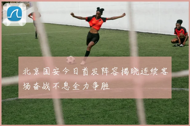 北京国安今日首发阵容揭晓连续客场奋战不息全力争胜