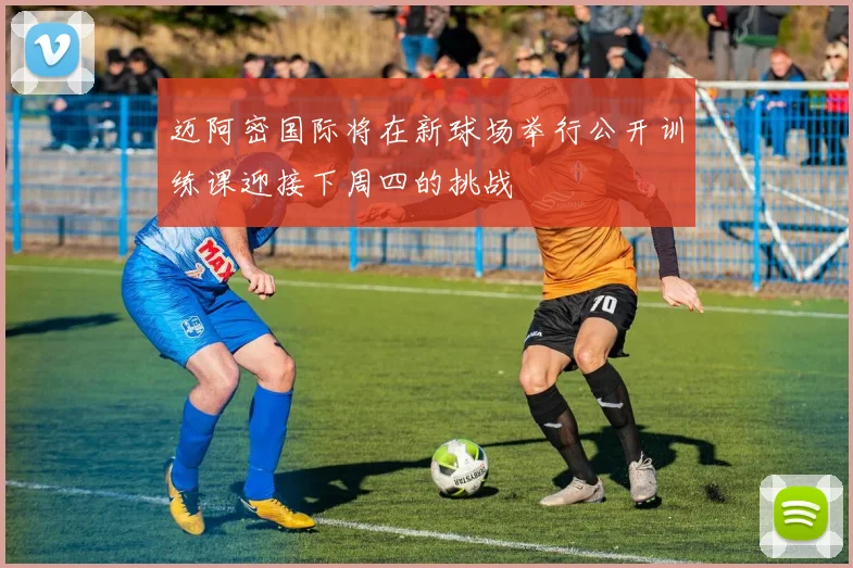 迈阿密国际将在新球场举行公开训练课迎接下周四的挑战