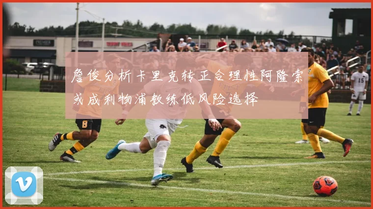 詹俊分析卡里克转正合理性阿隆索或成利物浦教练低风险选择