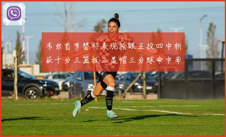 韦尔首节替补表现抢眼五投四中斩获十分三篮板三盖帽三分球命中率高达六成