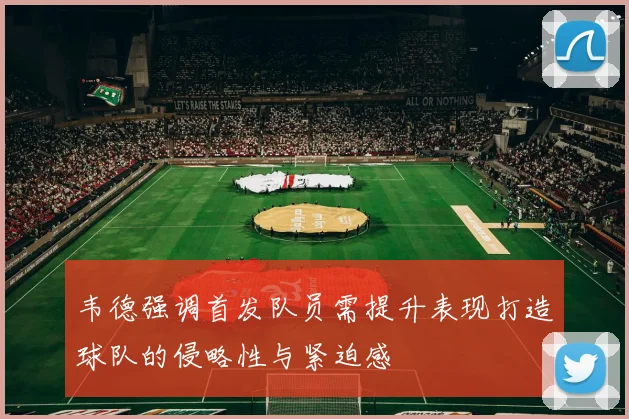 韦德强调首发队员需提升表现打造球队的侵略性与紧迫感