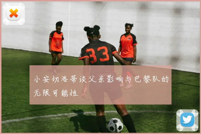 小安切洛蒂谈父亲影响与巴黎队的无限可能性
