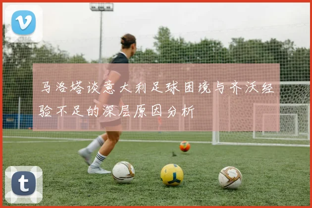 马洛塔谈意大利足球困境与齐沃经验不足的深层原因分析