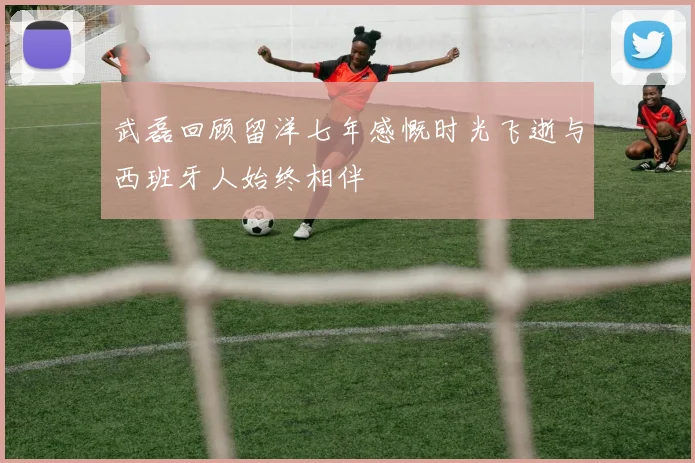 武磊回顾留洋七年感慨时光飞逝与西班牙人始终相伴