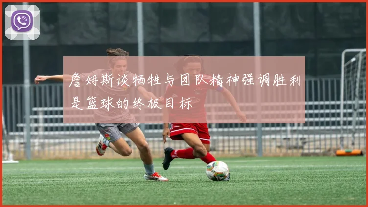 詹姆斯谈牺牲与团队精神强调胜利是篮球的终极目标