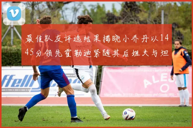最佳队友评选结果揭晓小乔丹以1445分领先霍勒迪紧随其后姐夫与坦普尔并列第34位