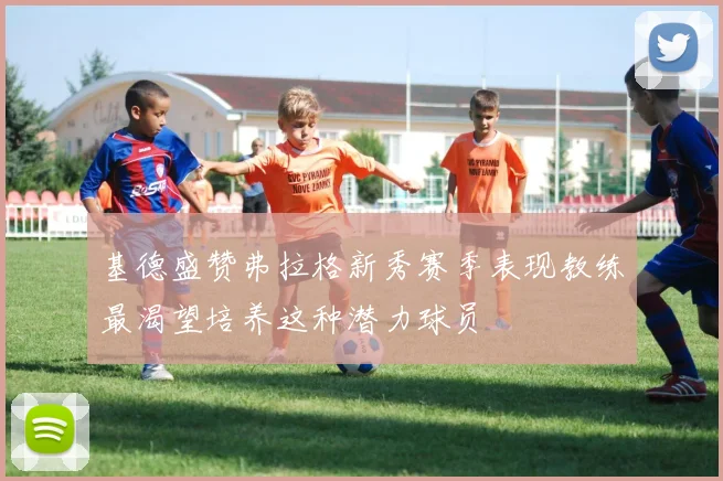 基德盛赞弗拉格新秀赛季表现教练最渴望培养这种潜力球员